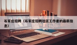 石家庄招聘（石家庄招聘社区工作者的最新信息）